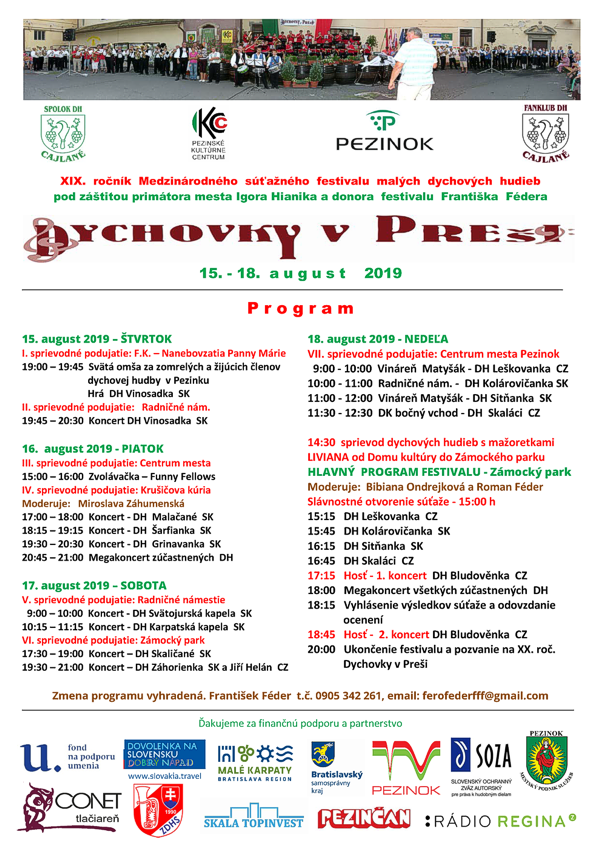 XIX.ročník Medzinárodného súťažného festivalu malých dychových hudieb pod záštitou primátora mesta Igora Hianika a donora festivalu Františka Fédera 15.- 18. a u g u s t 2019 –––––––––––––––––––––––––––––––––––––––––––––––––––––––––––––––––––––––––––––––––––––––––––––––––– P r o g r a m 15.august 2019 – ŠTVRTOK I.sprievodné podujatie: F.K. – Nanebovzatia Panny Márie 19:00 – 19:45 Svätá omša za zomrelých a žijúcich členovdychovej hudby v Pezinku Hrá DH Vinosadka SK II.sprievodné podujatie: Radničné nám. 19:45 – 20:30 Koncert DH Vinosadka SK 16.august 2019 - PIATOK III.sprievodné podujatie: Centrum mesta 15:00 – 16:00 Zvolávačka – Funny Fellows IV.sprievodné podujatie: Krušičova kúria Moderuje: Miroslava Záhumenská 17:00 – 18:00 Koncert - DH Malačané SK 18:15 – 19:15 Koncert - DH Šarfianka SK 19:30 – 20:30 Koncert - DH Grinavanka SK 20:45 – 21:00 Megakoncert zúčastnených DH 17.august 2019 – SOBOTA V.sprievodné podujatie: Radničné námestie 9:00 – 10:00 Koncert - DH Svätojurská kapela SK 10:15 – 11:15 Koncert - DH Karpatská kapela SK VI.sprievodné podujatie: Zámocký park 17:30 – 19:00 Koncert – DH Skaličané SK 19:30 – 21:00 Koncert – DH Záhorienka SK a Jiří Helán CZ 18.august 2019 - NEDEĽA VII.sprievodné podujatie: Centrum mesta Pezinok 9:00 - 10:00 Vináreň Matyšák - DH Leškovanka CZ 10:00 - 11:00 Radničné nám. - DH Kolárovičanka SK 11:00 - 12:00 Vináreň Matyšák - DH Sitňanka SK 11:30 - 12:30 DK bočný vchod - DH Skaláci CZ 14:30 sprievod dychových hudieb s mažoretkami LIVIANA od Domu kultúry do Zámockého parku HLAVNÝ PROGRAM FESTIVALU - Zámocký park Moderuje: Bibiana Ondrejková a Roman Féder Slávnostné otvorenie súťaže - 15:00 h 15:15 DH Leškovanka CZ 15:45 DH Kolárovičanka SK 16:15 DH Sitňanka SK 16:45 DH Skaláci CZ 17:15 Hosť - 1. koncert DH Bludověnka CZ 18:00 Megakoncert všetkých zúčastnených DH 18:15 Vyhlásenie výsledkov súťaže a odovzdanie ocenení 18:45 Hosť - 2. koncert DH Bludověnka CZ 20:00 Ukončenie festivalu a pozvanie na XX. roč. Dychovky v Preši Zmena programu vyhradená. František Féder t.č. 0905 342 261, email: ferofederfff@gmail.com Ďakujeme za finančnú podporu a partnerstvo